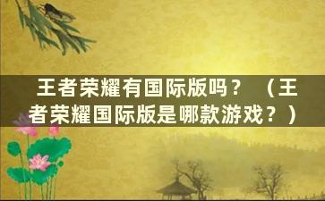 王者荣耀有国际版吗？ （王者荣耀国际版是哪款游戏？）